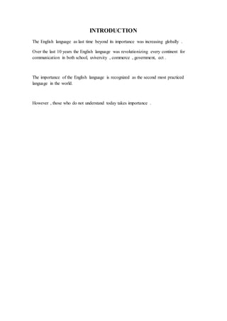 INTRODUCTION
The English language as last time beyond its importance was increasing globally .
Over the last 10 years the English language was revolutionizing every continent for
communication in both school, uviversity , commerce , government, ect .
The importance of the English language is recognized as the second most practiced
language in the world.
However , those who do not understand today takes importance .
 