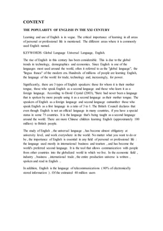 CONTENT
THE POPULARITY OF ENGLISH IN THE XXI CENTURY
Learning and use of English is in vogue. The critical importance of learning in all areas
of personal or professional life is mentioned. The different areas where it is commonly
used English named.
KEYWORDS: Global Language Universal Language, English.
The rise of English in this century has been considerable. This is due to the global
trends in technology, demographics and economics. Since English is one of the
languages most used around the world, often it referred to as the "global language", the
"lingua franca" of the modern era. Hundreds of millions of people are learning English,
the language of the world for trade, technology and, increasingly, for power.
Significantly, there are 3 types of English speakers: those for whom it is their mother
tongue, those who speak English as a second language and those who learn it as a
foreign language. According to David Crystal (2003), "there had never been a language
that is spoken by more people using it as a second language as their mother tongue. The
speakers of English as a foreign language and second language outnumber those who
speak English as a first language in a ratio of 3 to 1. The British Council declares that
even though English is not an official language in many countries, if you have a special
status in some 75 countries. It is the language that's being taught as a second language
around the world. There are more Chinese children learning English (approximately 100
million) to British people.
The study of English , the universal language , has become almost obligatory at
university level, and work everywhere in the world. No matter what you want to do or
be , the importance of English is essential in any field of personal or professional life :
the language used mostly in international business and tourism , and has become the
world's preferred second language. It is the tool that allows communication with people
from other countries into the globalized world in which we live. In the economic field ,
industry , business , international trade , the entire production universe is written ,
spoken and read in English ..
In addition, English is the language of telecommunications ( 80% of electronically
stored information ) . Of the estimated 40 million users
 