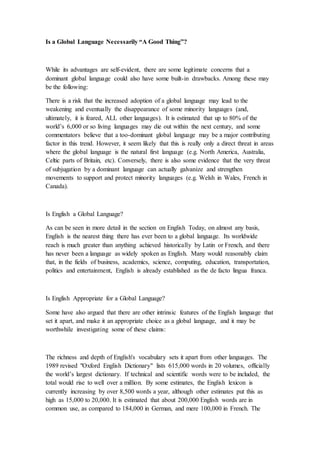 Is a Global Language Necessarily “A Good Thing”?
While its advantages are self-evident, there are some legitimate concerns that a
dominant global language could also have some built-in drawbacks. Among these may
be the following:
There is a risk that the increased adoption of a global language may lead to the
weakening and eventually the disappearance of some minority languages (and,
ultimately, it is feared, ALL other languages). It is estimated that up to 80% of the
world’s 6,000 or so living languages may die out within the next century, and some
commentators believe that a too-dominant global language may be a major contributing
factor in this trend. However, it seem likely that this is really only a direct threat in areas
where the global language is the natural first language (e.g. North America, Australia,
Celtic parts of Britain, etc). Conversely, there is also some evidence that the very threat
of subjugation by a dominant language can actually galvanize and strengthen
movements to support and protect minority languages (e.g. Welsh in Wales, French in
Canada).
Is English a Global Language?
As can be seen in more detail in the section on English Today, on almost any basis,
English is the nearest thing there has ever been to a global language. Its worldwide
reach is much greater than anything achieved historically by Latin or French, and there
has never been a language as widely spoken as English. Many would reasonably claim
that, in the fields of business, academics, science, computing, education, transportation,
politics and entertainment, English is already established as the de facto lingua franca.
Is English Appropriate for a Global Language?
Some have also argued that there are other intrinsic features of the English language that
set it apart, and make it an appropriate choice as a global language, and it may be
worthwhile investigating some of these claims:
The richness and depth of English's vocabulary sets it apart from other languages. The
1989 revised "Oxford English Dictionary" lists 615,000 words in 20 volumes, officially
the world’s largest dictionary. If technical and scientific words were to be included, the
total would rise to well over a million. By some estimates, the English lexicon is
currently increasing by over 8,500 words a year, although other estimates put this as
high as 15,000 to 20,000. It is estimated that about 200,000 English words are in
common use, as compared to 184,000 in German, and mere 100,000 in French. The
 