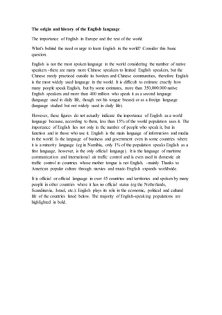 The origin and history of the English language
The importance of English in Europe and the rest of the world
What's behind the need or urge to learn English in the world? Consider this basic
question.
English is not the most spoken language in the world considering the number of native
speakers -there are many more Chinese speakers to limited English speakers, but the
Chinese rarely practiced outside its borders and Chinese communities, therefore English
is the most widely used language in the world. It is difficult to estimate exactly how
many people speak English, but by some estimates, more than 350,000.000 native
English speakers and more than 400 million who speak it as a second language
(language used in daily life, though not his tongue breast) or as a foreign language
(language studied but not widely used in daily life).
However, these figures do not actually indicate the importance of English as a world
language because, according to them, less than 15% of the world population uses it. The
importance of English lies not only in the number of people who speak it, but in
function and in those who use it. English is the main language of information and media
in the world. Is the language of business and government even in some countries where
it is a minority language (eg in Namibia, only 1% of the population speaks English as a
first language, however, is the only official language). It is the language of maritime
communication and international air traffic control and is even used in domestic air
traffic control in countries whose mother tongue is not English. -mainly Thanks to
American popular culture through movies and music-English expands worldwide.
It is official or official language in over 45 countries and territories and spoken by many
people in other countries where it has no official status (eg the Netherlands,
Scandinavia, Israel, etc.). English plays its role in the economic, political and cultural
life of the countries listed below. The majority of English-speaking populations are
highlighted in bold.
 