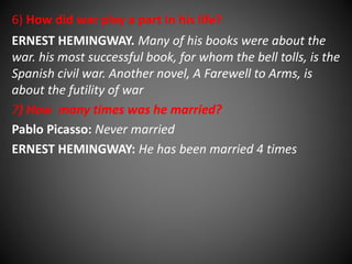 6) How did war play a part in his life? 
ERNEST HEMINGWAY. Many of his books were about the 
war. his most successful book, for whom the bell tolls, is the 
Spanish civil war. Another novel, A Farewell to Arms, is 
about the futility of war 
7) How many times was he married? 
Pablo Picasso: Never married 
ERNEST HEMINGWAY: He has been married 4 times 
 