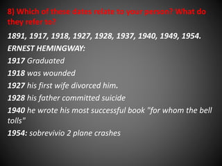 8) Which of these dates relate to your person? What do 
they refer to? 
1891, 1917, 1918, 1927, 1928, 1937, 1940, 1949, 1954. 
ERNEST HEMINGWAY: 
1917 Graduated 
1918 was wounded 
1927 his first wife divorced him. 
1928 his father committed suicide 
1940 he wrote his most successful book "for whom the bell 
tolls" 
1954: sobrevivio 2 plane crashes 
 