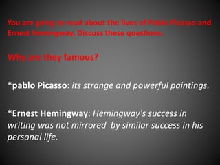 You are going to read about the lives of Pablo Picasso and 
Ernest Hemingway. Discuss these questions. 
Why are they famous? 
*pablo Picasso: its strange and powerful paintings. 
*Ernest Hemingway: Hemingway's success in 
writing was not mirrored by similar success in his 
personal life. 
 