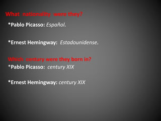 What nationality were they? 
*Pablo Picasso: Español. 
*Ernest Hemingway: Estadounidense. 
Which century were they born in? 
*Pablo Picasso: century XIX 
*Ernest Hemingway: century XIX 
 