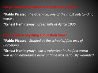 Do you know the names of any of their works? 
*Pablo Picasso: the Guernica, one of the most outstanding 
works . 
*Ernest Hemingway: green hills of Africa 1935. 
Do you know anything about their lives? 
*Pablo Picasso: Studied at the school of fine arts of 
Barcelona. 
*Ernest Hemingway: was a volunteer in the first world 
war as an ambulance drive until he was seriously wounded. 
 