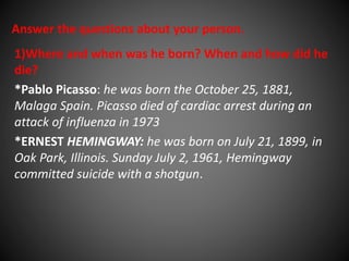 Answer the questions about your person. 
1)Where and when was he born? When and how did he 
die? 
*Pablo Picasso: he was born the October 25, 1881, 
Malaga Spain. Picasso died of cardiac arrest during an 
attack of influenza in 1973 
*ERNEST HEMINGWAY: he was born on July 21, 1899, in 
Oak Park, Illinois. Sunday July 2, 1961, Hemingway 
committed suicide with a shotgun. 
 