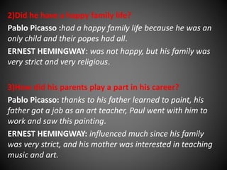 2)Did he have a happy family life? 
Pablo Picasso :had a happy family life because he was an 
only child and their popes had all. 
ERNEST HEMINGWAY: was not happy, but his family was 
very strict and very religious. 
3)How did his parents play a part in his career? 
Pablo Picasso: thanks to his father learned to paint, his 
father got a job as an art teacher, Paul went with him to 
work and saw this painting. 
ERNEST HEMINGWAY: influenced much since his family 
was very strict, and his mother was interested in teaching 
music and art. 
 
