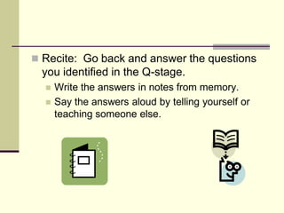  Recite: Go back and answer the questions
 you identified in the Q-stage.
     Write the answers in notes from memory.
     Say the answers aloud by telling yourself or
      teaching someone else.
 