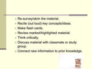    Re-survey/skim the material.
   Recite (out loud) key concepts/ideas.
   Make flash cards.
   Review marked/highlighted material.
   Think critically.
   Discuss material with classmate or study
    group.
   Connect new information to prior knowledge.
 