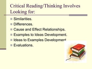 Critical Reading/Thinking Involves
Looking for:
 Similarities.
 Differences.
 Cause and Effect Relationships.
 Examples to Ideas Development.
 Ideas to Examples Development.
 Evaluations.
 