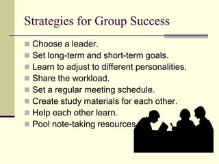 Strategies for Group Success
   Choose a leader.
   Set long-term and short-term goals.
   Learn to adjust to different personalities.
   Share the workload.
   Set a regular meeting schedule.
   Create study materials for each other.
   Help each other learn.
   Pool note-taking resources.
 