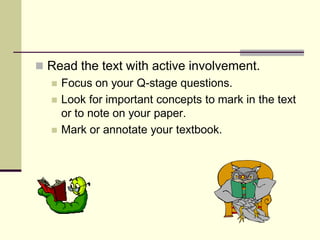  Read the text with active involvement.
   Focus on your Q-stage questions.
   Look for important concepts to mark in the text
    or to note on your paper.
   Mark or annotate your textbook.
 