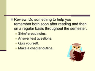  Review: Do something to help you
  remember both soon after reading and then
  on a regular basis throughout the semester.
     Skim/reread notes.
     Answer test questions.
     Quiz yourself.
     Make a chapter outline.
 