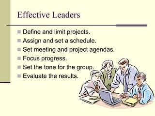 Effective Leaders
 Define and limit projects.
 Assign and set a schedule.
 Set meeting and project agendas.
 Focus progress.
 Set the tone for the group.
 Evaluate the results.
 