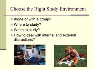 Choose the Right Study Environment
 Alone or with a group?
 Where to study?
 When to study?
 How to deal with internal and external
  distractions?
 