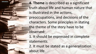 4. Theme is described as a significant
truth about life and human nature that
is illustrated in the actions,
preoccupations, and decisions of the
characters. Some principles in stating
the theme of the story have to be
observed:
1. It should be expressed in complete
statements.
2. It must be stated as a generalization
about life.
 