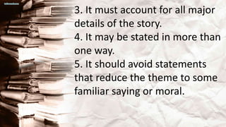 3. It must account for all major
details of the story.
4. It may be stated in more than
one way.
5. It should avoid statements
that reduce the theme to some
familiar saying or moral.
 