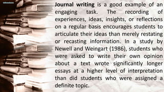 Journal writing is a good example of an
engaging task. The recording of
experiences, ideas, insights, or reflections
on a regular basis encourages students to
articulate their ideas than merely restating
or recasting information. In a study by
Newell and Weingart (1986), students who
were asked to write their own opinion
about a text wrote significantly longer
essays at a higher level of interpretation
than did students who were assigned a
definite topic.
 