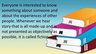 Everyone is interested to know
something about someone and
about the experiences of other
people. Whenever we hear
story that is all made-up and is
not presented as objectively as
possible, it is called fiction.
 