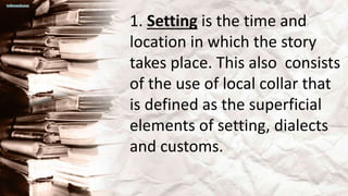 1. Setting is the time and
location in which the story
takes place. This also consists
of the use of local collar that
is defined as the superficial
elements of setting, dialects
and customs.
 