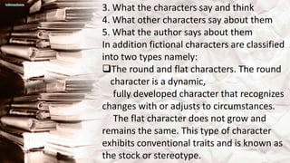 3. What the characters say and think
4. What other characters say about them
5. What the author says about them
In addition fictional characters are classified
into two types namely:
The round and flat characters. The round
character is a dynamic,
fully developed character that recognizes
changes with or adjusts to circumstances.
The flat character does not grow and
remains the same. This type of character
exhibits conventional traits and is known as
the stock or stereotype.
 