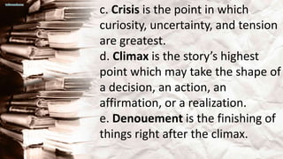 c. Crisis is the point in which
curiosity, uncertainty, and tension
are greatest.
d. Climax is the story’s highest
point which may take the shape of
a decision, an action, an
affirmation, or a realization.
e. Denouement is the finishing of
things right after the climax.
 