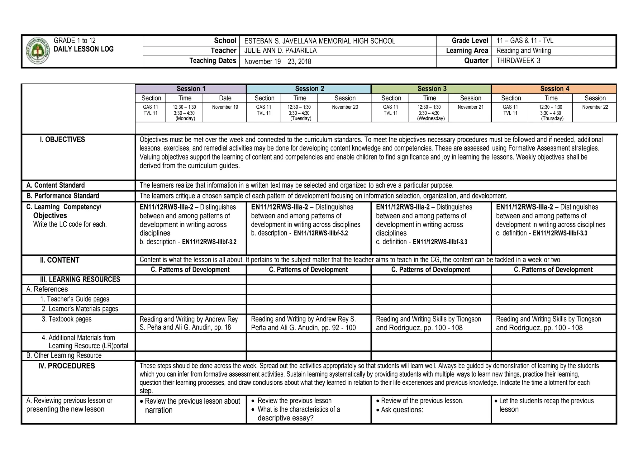 GRADE 1 to 12
DAILY LESSON LOG
School ESTEBAN S. JAVELLANA MEMORIAL HIGH SCHOOL Grade Level 11 – GAS & 11 - TVL
Teacher JULIE ANN D. PAJARILLA Learning Area Reading and Writing
Teaching Dates November 19 – 23, 2018 Quarter THIRD/WEEK 3
Session 1 Session 2 Session 3 Session 4
Section Time Date Section Time Session Section Time Session Section Time Session
GAS 11
TVL 11
12:30 – 1:30
3:30 – 4:30
(Monday)
November 19 GAS 11
TVL 11
12:30 – 1:30
3:30 – 4:30
(Tuesday)
November 20 GAS 11
TVL 11
12:30 – 1:30
3:30 – 4:30
(Wednesday)
November 21 GAS 11
TVL 11
12:30 – 1:30
3:30 – 4:30
(Thursday)
November 22
I. OBJECTIVES Objectives must be met over the week and connected to the curriculum standards. To meet the objectives necessary procedures must be followed and if needed, additional
lessons, exercises, and remedial activities may be done for developing content knowledge and competencies. These are assessed using Formative Assessment strategies.
Valuing objectives support the learning of content and competencies and enable children to find significance and joy in learning the lessons. Weekly objectives shall be
derived from the curriculum guides.
A. Content Standard The learners realize that information in a written text may be selected and organized to achieve a particular purpose.
B. Performance Standard The learners critique a chosen sample of each pattern of development focusing on information selection, organization, and development.
C. Learning Competency/
Objectives
Write the LC code for each.
EN11/12RWS-IIIa-2 – Distinguishes
between and among patterns of
development in writing across
disciplines
b. description - EN11/12RWS-IIIbf-3.2
EN11/12RWS-IIIa-2 – Distinguishes
between and among patterns of
development in writing across disciplines
b. description - EN11/12RWS-IIIbf-3.2
EN11/12RWS-IIIa-2 – Distinguishes
between and among patterns of
development in writing across
disciplines
c. definition - EN11/12RWS-IIIbf-3.3
EN11/12RWS-IIIa-2 – Distinguishes
between and among patterns of
development in writing across disciplines
c. definition - EN11/12RWS-IIIbf-3.3
II. CONTENT Content is what the lesson is all about. It pertains to the subject matter that the teacher aims to teach in the CG, the content can be tackled in a week or two.
C. Patterns of Development C. Patterns of Development C. Patterns of Development C. Patterns of Development
III. LEARNING RESOURCES
A. References
1. Teacher’s Guide pages
2. Learner’s Materials pages
3. Textbook pages Reading and Writing by Andrew Rey
S. Peña and Ali G. Anudin, pp. 18
Reading and Writing by Andrew Rey S.
Peña and Ali G. Anudin, pp. 92 - 100
Reading and Writing Skills by Tiongson
and Rodriguez, pp. 100 - 108
Reading and Writing Skills by Tiongson
and Rodriguez, pp. 100 - 108
4. Additional Materials from
Learning Resource (LR)portal
B. Other Learning Resource
IV. PROCEDURES These steps should be done across the week. Spread out the activities appropriately so that students will learn well. Always be guided by demonstration of learning by the students
which you can infer from formative assessment activities. Sustain learning systematically by providing students with multiple ways to learn new things, practice their learning,
question their learning processes, and draw conclusions about what they learned in relation to their life experiences and previous knowledge. Indicate the time allotment for each
step.
A. Reviewing previous lesson or
presenting the new lesson
 Review the previous lesson about
narration
 Review the previous lesson
 What is the characteristics of a
descriptive essay?
 Review of the previous lesson.
 Ask questions:
 Let the students recap the previous
lesson
 