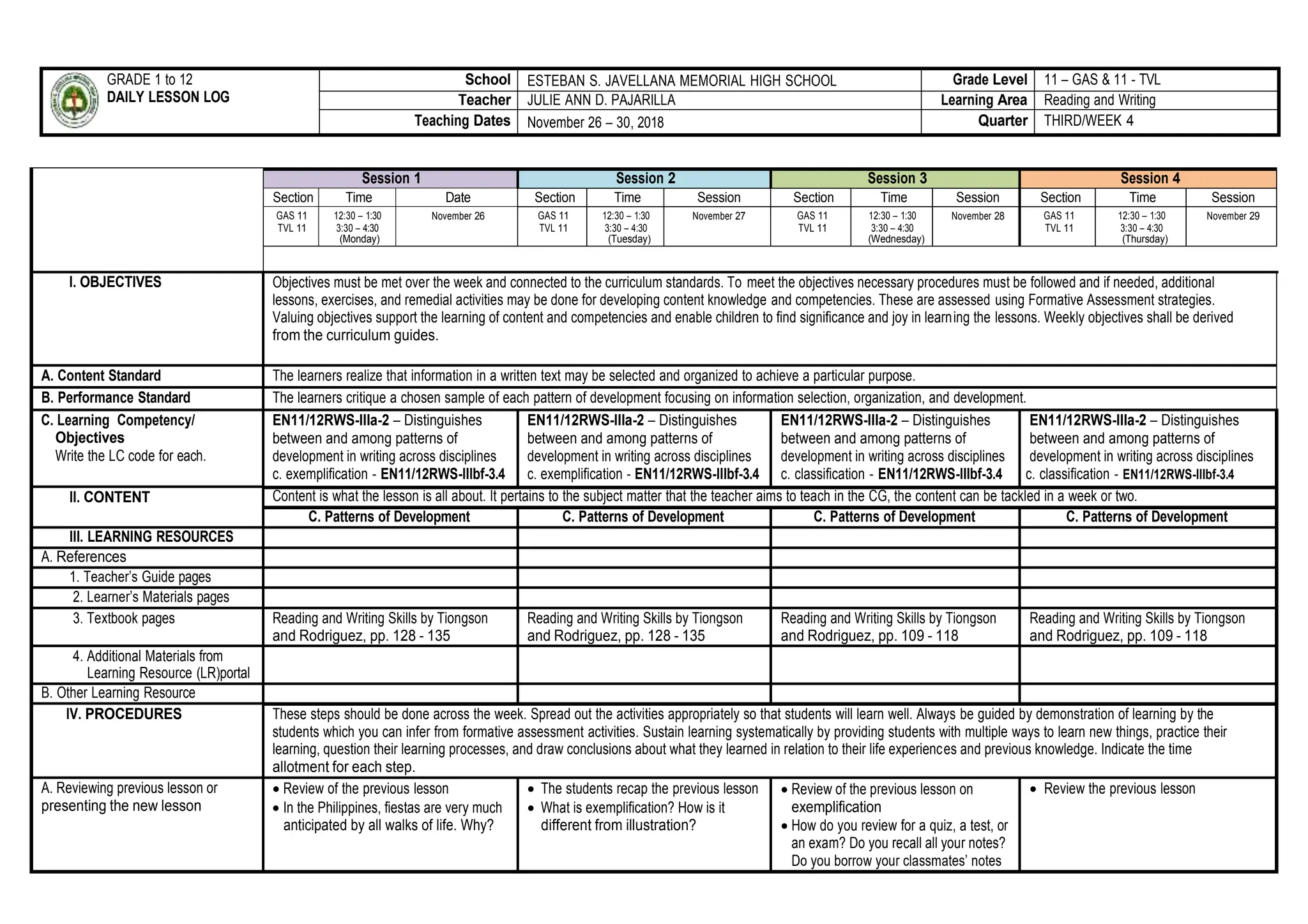 GRADE 1 to 12
DAILY LESSON LOG
School ESTEBAN S. JAVELLANA MEMORIAL HIGH SCHOOL Grade Level 11 – GAS & 11 - TVL
Teacher JULIE ANN D. PAJARILLA Learning Area Reading and Writing
Teaching Dates November 26 – 30, 2018 Quarter THIRD/WEEK 4
Session 1 Session 2 Session 3 Session 4
Section Time Date Section Time Session Section Time Session Section Time Session
GAS 11
TVL 11
12:30 – 1:30
3:30 – 4:30
(Monday)
November 26 GAS 11
TVL 11
12:30 – 1:30
3:30 – 4:30
(Tuesday)
November 27 GAS 11
TVL 11
12:30 – 1:30
3:30 – 4:30
(Wednesday)
November 28 GAS 11
TVL 11
12:30 – 1:30
3:30 – 4:30
(Thursday)
November 29
I. OBJECTIVES Objectives must be met over the week and connected to the curriculum standards. To meet the objectives necessary procedures must be followed and if needed, additional
lessons, exercises, and remedial activities may be done for developing content knowledge and competencies. These are assessed using Formative Assessment strategies.
Valuing objectives support the learning of content and competencies and enable children to find significance and joy in learning the lessons. Weekly objectives shall be derived
from the curriculum guides.
A. Content Standard The learners realize that information in a written text may be selected and organized to achieve a particular purpose.
B. Performance Standard The learners critique a chosen sample of each pattern of development focusing on information selection, organization, and development.
C. Learning Competency/
Objectives
Write the LC code for each.
EN11/12RWS-IIIa-2 – Distinguishes
between and among patterns of
development in writing across disciplines
c. exemplification - EN11/12RWS-IIIbf-3.4
EN11/12RWS-IIIa-2 – Distinguishes
between and among patterns of
development in writing across disciplines
c. exemplification - EN11/12RWS-IIIbf-3.4
EN11/12RWS-IIIa-2 – Distinguishes
between and among patterns of
development in writing across disciplines
c. classification - EN11/12RWS-IIIbf-3.4
EN11/12RWS-IIIa-2 – Distinguishes
between and among patterns of
development in writing across disciplines
c. classification - EN11/12RWS-IIIbf-3.4
II. CONTENT Content is what the lesson is all about. It pertains to the subject matter that the teacher aims to teach in the CG, the content can be tackled in a week or two.
C. Patterns of Development C. Patterns of Development C. Patterns of Development C. Patterns of Development
III. LEARNING RESOURCES
A. References
1. Teacher’s Guide pages
2. Learner’s Materials pages
3. Textbook pages Reading and Writing Skills by Tiongson
and Rodriguez, pp. 128 - 135
Reading and Writing Skills by Tiongson
and Rodriguez, pp. 128 - 135
Reading and Writing Skills by Tiongson
and Rodriguez, pp. 109 - 118
Reading and Writing Skills by Tiongson
and Rodriguez, pp. 109 - 118
4. Additional Materials from
Learning Resource (LR)portal
B. Other Learning Resource
IV. PROCEDURES These steps should be done across the week. Spread out the activities appropriately so that students will learn well. Always be guided by demonstration of learning by the
students which you can infer from formative assessment activities. Sustain learning systematically by providing students with multiple ways to learn new things, practice their
learning, question their learning processes, and draw conclusions about what they learned in relation to their life experiences and previous knowledge. Indicate the time
allotment for each step.
A. Reviewing previous lesson or
presenting the new lesson
 Review of the previous lesson
 In the Philippines, fiestas are very much
anticipated by all walks of life. Why?
 The students recap the previous lesson
 What is exemplification? How is it
different from illustration?
 Review of the previous lesson on
exemplification
 How do you review for a quiz, a test, or
an exam? Do you recall all your notes?
Do you borrow your classmates’ notes
 Review the previous lesson
 