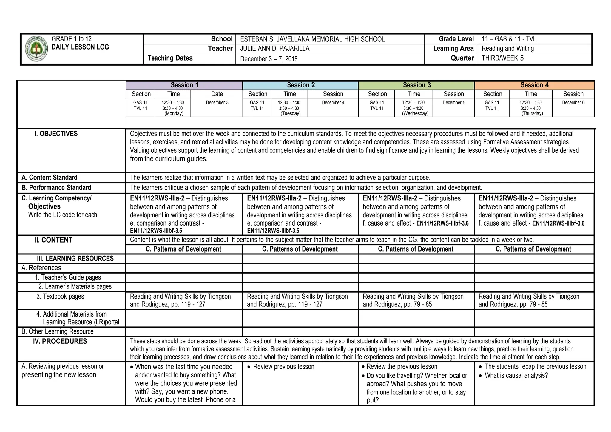 GRADE 1 to 12
DAILY LESSON LOG
School ESTEBAN S. JAVELLANA MEMORIAL HIGH SCHOOL Grade Level 11 – GAS & 11 - TVL
Teacher JULIE ANN D. PAJARILLA Learning Area Reading and Writing
Teaching Dates December 3 – 7, 2018 Quarter THIRD/WEEK 5
Session 1 Session 2 Session 3 Session 4
Section Time Date Section Time Session Section Time Session Section Time Session
GAS 11
TVL 11
12:30 – 1:30
3:30 – 4:30
(Monday)
December 3 GAS 11
TVL 11
12:30 – 1:30
3:30 – 4:30
(Tuesday)
December 4 GAS 11
TVL 11
12:30 – 1:30
3:30 – 4:30
(Wednesday)
December 5 GAS 11
TVL 11
12:30 – 1:30
3:30 – 4:30
(Thursday)
December 6
I. OBJECTIVES Objectives must be met over the week and connected to the curriculum standards. To meet the objectives necessary procedures must be followed and if needed, additional
lessons, exercises, and remedial activities may be done for developing content knowledge and competencies. These are assessed using Formative Assessment strategies.
Valuing objectives support the learning of content and competencies and enable children to find significance and joy in learning the lessons. Weekly objectives shall be derived
from the curriculum guides.
A. Content Standard The learners realize that information in a written text may be selected and organized to achieve a particular purpose.
B. Performance Standard The learners critique a chosen sample of each pattern of development focusing on information selection, organization, and development.
C. Learning Competency/
Objectives
Write the LC code for each.
EN11/12RWS-IIIa-2 – Distinguishes
between and among patterns of
development in writing across disciplines
e. comparison and contrast -
EN11/12RWS-IIIbf-3.5
EN11/12RWS-IIIa-2 – Distinguishes
between and among patterns of
development in writing across disciplines
e. comparison and contrast -
EN11/12RWS-IIIbf-3.5
EN11/12RWS-IIIa-2 – Distinguishes
between and among patterns of
development in writing across disciplines
f. cause and effect - EN11/12RWS-IIIbf-3.6
EN11/12RWS-IIIa-2 – Distinguishes
between and among patterns of
development in writing across disciplines
f. cause and effect - EN11/12RWS-IIIbf-3.6
II. CONTENT Content is what the lesson is all about. It pertains to the subject matter that the teacher aims to teach in the CG, the content can be tackled in a week or two.
C. Patterns of Development C. Patterns of Development C. Patterns of Development C. Patterns of Development
III. LEARNING RESOURCES
A. References
1. Teacher’s Guide pages
2. Learner’s Materials pages
3. Textbook pages Reading and Writing Skills by Tiongson
and Rodriguez, pp. 119 - 127
Reading and Writing Skills by Tiongson
and Rodriguez, pp. 119 - 127
Reading and Writing Skills by Tiongson
and Rodriguez, pp. 79 - 85
Reading and Writing Skills by Tiongson
and Rodriguez, pp. 79 - 85
4. Additional Materials from
Learning Resource (LR)portal
B. Other Learning Resource
IV. PROCEDURES These steps should be done across the week. Spread out the activities appropriately so that students will learn well. Always be guided by demonstration of learning by the students
which you can infer from formative assessment activities. Sustain learning systematically by providing students with multiple ways to learn new things, practice their learning, question
their learning processes, and draw conclusions about what they learned in relation to their life experiences and previous knowledge. Indicate the time allotment for each step.
A. Reviewing previous lesson or
presenting the new lesson
 When was the last time you needed
and/or wanted to buy something? What
were the choices you were presented
with? Say, you want a new phone.
Would you buy the latest iPhone or a
 Review previous lesson  Review the previous lesson
 Do you like travelling? Whether local or
abroad? What pushes you to move
from one location to another, or to stay
put?
 The students recap the previous lesson
 What is causal analysis?
 
