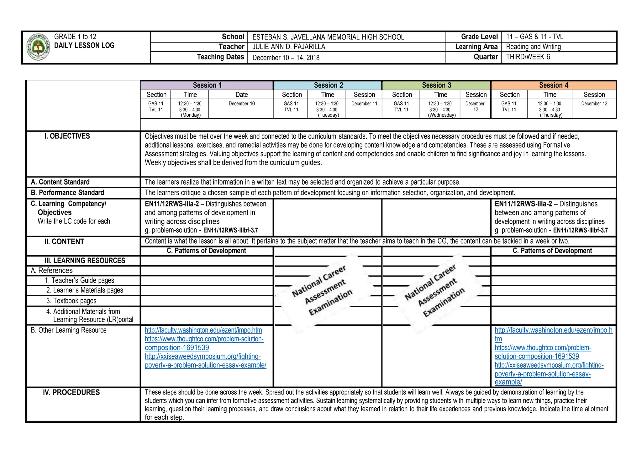 GRADE 1 to 12
DAILY LESSON LOG
School ESTEBAN S. JAVELLANA MEMORIAL HIGH SCHOOL Grade Level 11 – GAS & 11 - TVL
Teacher JULIE ANN D. PAJARILLA Learning Area Reading and Writing
Teaching Dates December 10 – 14, 2018 Quarter THIRD/WEEK 6
Session 1 Session 2 Session 3 Session 4
Section Time Date Section Time Session Section Time Session Section Time Session
GAS 11
TVL 11
12:30 – 1:30
3:30 – 4:30
(Monday)
December 10 GAS 11
TVL 11
12:30 – 1:30
3:30 – 4:30
(Tuesday)
December 11 GAS 11
TVL 11
12:30 – 1:30
3:30 – 4:30
(Wednesday)
December
12
GAS 11
TVL 11
12:30 – 1:30
3:30 – 4:30
(Thursday)
December 13
I. OBJECTIVES Objectives must be met over the week and connected to the curriculum standards. To meet the objectives necessary procedures must be followed and if needed,
additional lessons, exercises, and remedial activities may be done for developing content knowledge and competencies. These are assessed using Formative
Assessment strategies. Valuing objectives support the learning of content and competencies and enable children to find significance and joy in learning the lessons.
Weekly objectives shall be derived from the curriculum guides.
A. Content Standard The learners realize that information in a written text may be selected and organized to achieve a particular purpose.
B. Performance Standard The learners critique a chosen sample of each pattern of development focusing on information selection, organization, and development.
C. Learning Competency/
Objectives
Write the LC code for each.
EN11/12RWS-IIIa-2 – Distinguishes between
and among patterns of development in
writing across disciplines
g. problem-solution - EN11/12RWS-IIIbf-3.7
EN11/12RWS-IIIa-2 – Distinguishes
between and among patterns of
development in writing across disciplines
g. problem-solution - EN11/12RWS-IIIbf-3.7
II. CONTENT Content is what the lesson is all about. It pertains to the subject matter that the teacher aims to teach in the CG, the content can be tackled in a week or two.
C. Patterns of Development C. Patterns of Development
III. LEARNING RESOURCES
A. References
1. Teacher’s Guide pages
2. Learner’s Materials pages
3. Textbook pages
4. Additional Materials from
Learning Resource (LR)portal
B. Other Learning Resource http://faculty.washington.edu/ezent/impo.htm
https://www.thoughtco.com/problem-solution-
composition-1691539
http://xxiseaweedsymposium.org/fighting-
poverty-a-problem-solution-essay-example/
http://faculty.washington.edu/ezent/impo.h
tm
https://www.thoughtco.com/problem-
solution-composition-1691539
http://xxiseaweedsymposium.org/fighting-
poverty-a-problem-solution-essay-
example/
IV. PROCEDURES These steps should be done across the week. Spread out the activities appropriately so that students will learn well. Always be guided by demonstration of learning by the
students which you can infer from formative assessment activities. Sustain learning systematically by providing students with multiple ways to learn new things, practice their
learning, question their learning processes, and draw conclusions about what they learned in relation to their life experiences and previous knowledge. Indicate the time allotment
for each step.
 