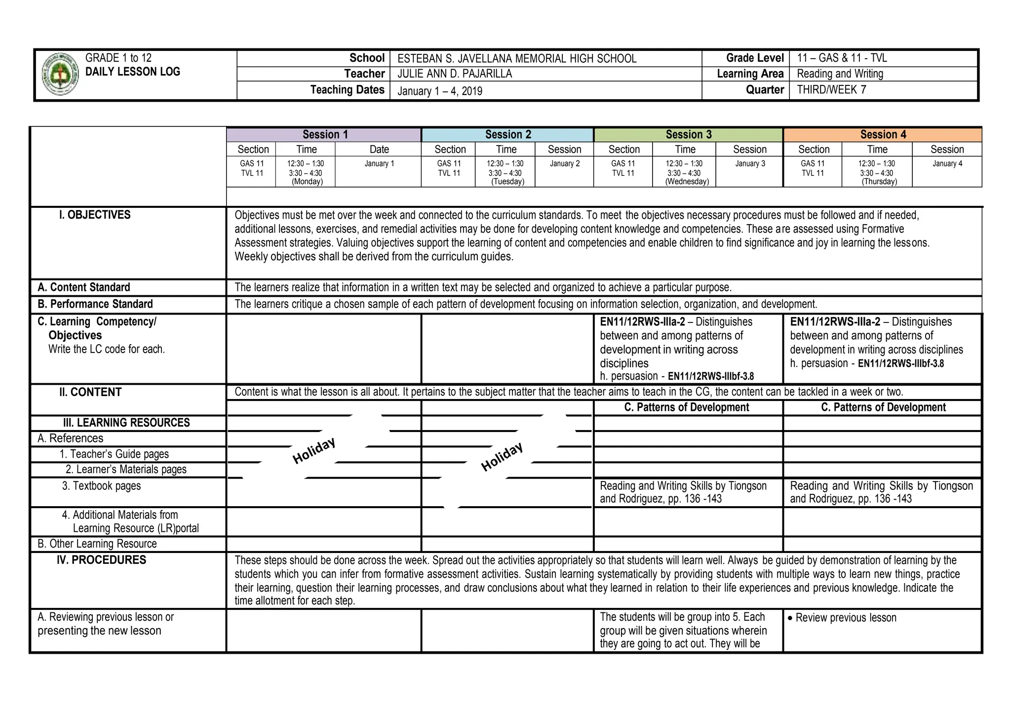 GRADE 1 to 12
DAILY LESSON LOG
School ESTEBAN S. JAVELLANA MEMORIAL HIGH SCHOOL Grade Level 11 – GAS & 11 - TVL
Teacher JULIE ANN D. PAJARILLA Learning Area Reading and Writing
Teaching Dates January 1 – 4, 2019 Quarter THIRD/WEEK 7
Session 1 Session 2 Session 3 Session 4
Section Time Date Section Time Session Section Time Session Section Time Session
GAS 11
TVL 11
12:30 – 1:30
3:30 – 4:30
(Monday)
January 1 GAS 11
TVL 11
12:30 – 1:30
3:30 – 4:30
(Tuesday)
January 2 GAS 11
TVL 11
12:30 – 1:30
3:30 – 4:30
(Wednesday)
January 3 GAS 11
TVL 11
12:30 – 1:30
3:30 – 4:30
(Thursday)
January 4
I. OBJECTIVES Objectives must be met over the week and connected to the curriculum standards. To meet the objectives necessary procedures must be followed and if needed,
additional lessons, exercises, and remedial activities may be done for developing content knowledge and competencies. These are assessed using Formative
Assessment strategies. Valuing objectives support the learning of content and competencies and enable children to find significance and joy in learning the lessons.
Weekly objectives shall be derived from the curriculum guides.
A. Content Standard The learners realize that information in a written text may be selected and organized to achieve a particular purpose.
B. Performance Standard The learners critique a chosen sample of each pattern of development focusing on information selection, organization, and development.
C. Learning Competency/
Objectives
Write the LC code for each.
EN11/12RWS-IIIa-2 – Distinguishes
between and among patterns of
development in writing across
disciplines
h. persuasion - EN11/12RWS-IIIbf-3.8
EN11/12RWS-IIIa-2 – Distinguishes
between and among patterns of
development in writing across disciplines
h. persuasion - EN11/12RWS-IIIbf-3.8
II. CONTENT Content is what the lesson is all about. It pertains to the subject matter that the teacher aims to teach in the CG, the content can be tackled in a week or two.
C. Patterns of Development C. Patterns of Development
III. LEARNING RESOURCES
A. References
1. Teacher’s Guide pages
2. Learner’s Materials pages
3. Textbook pages Reading and Writing Skills by Tiongson
and Rodriguez, pp. 136 -143
Reading and Writing Skills by Tiongson
and Rodriguez, pp. 136 -143
4. Additional Materials from
Learning Resource (LR)portal
B. Other Learning Resource
IV. PROCEDURES These steps should be done across the week. Spread out the activities appropriately so that students will learn well. Always be guided by demonstration of learning by the
students which you can infer from formative assessment activities. Sustain learning systematically by providing students with multiple ways to learn new things, practice
their learning, question their learning processes, and draw conclusions about what they learned in relation to their life experiences and previous knowledge. Indicate the
time allotment for each step.
A. Reviewing previous lesson or
presenting the new lesson
The students will be group into 5. Each
group will be given situations wherein
they are going to act out. They will be
 Review previous lesson
 