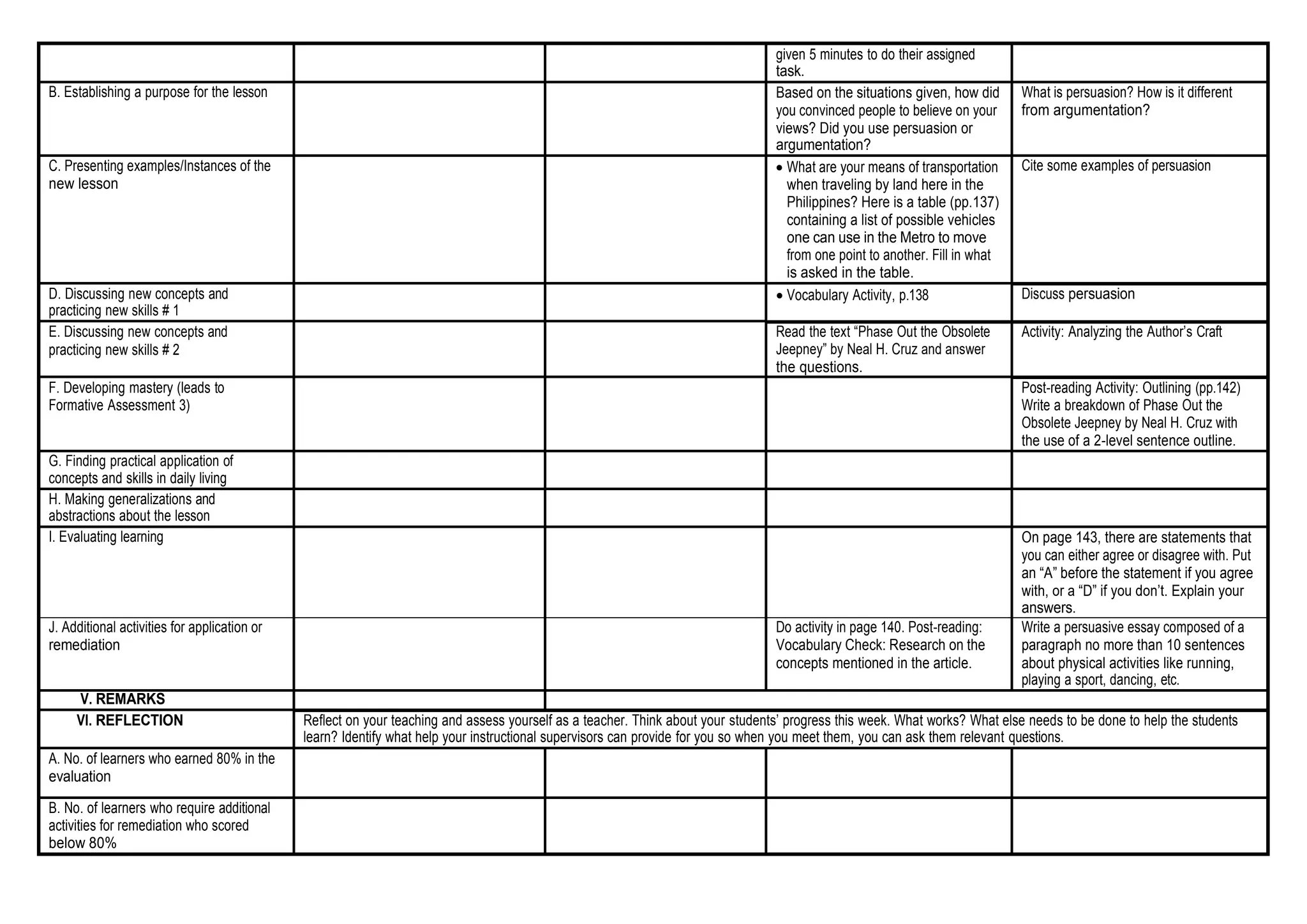 given 5 minutes to do their assigned
task.
B. Establishing a purpose for the lesson Based on the situations given, how did
you convinced people to believe on your
views? Did you use persuasion or
argumentation?
What is persuasion? How is it different
from argumentation?
C. Presenting examples/Instances of the
new lesson
 What are your means of transportation
when traveling by land here in the
Philippines? Here is a table (pp.137)
containing a list of possible vehicles
one can use in the Metro to move
from one point to another. Fill in what
is asked in the table.
Cite some examples of persuasion
D. Discussing new concepts and
practicing new skills # 1
 Vocabulary Activity, p.138 Discuss persuasion
E. Discussing new concepts and
practicing new skills # 2
Read the text “Phase Out the Obsolete
Jeepney” by Neal H. Cruz and answer
the questions.
Activity: Analyzing the Author’s Craft
F. Developing mastery (leads to
Formative Assessment 3)
Post-reading Activity: Outlining (pp.142)
Write a breakdown of Phase Out the
Obsolete Jeepney by Neal H. Cruz with
the use of a 2-level sentence outline.
G. Finding practical application of
concepts and skills in daily living
H. Making generalizations and
abstractions about the lesson
I. Evaluating learning On page 143, there are statements that
you can either agree or disagree with. Put
an “A” before the statement if you agree
with, or a “D” if you don’t. Explain your
answers.
J. Additional activities for application or
remediation
Do activity in page 140. Post-reading:
Vocabulary Check: Research on the
concepts mentioned in the article.
Write a persuasive essay composed of a
paragraph no more than 10 sentences
about physical activities like running,
playing a sport, dancing, etc.
V. REMARKS
VI. REFLECTION Reflect on your teaching and assess yourself as a teacher. Think about your students’ progress this week. What works? What else needs to be done to help the students
learn? Identify what help your instructional supervisors can provide for you so when you meet them, you can ask them relevant questions.
A. No. of learners who earned 80% in the
evaluation
B. No. of learners who require additional
activities for remediation who scored
below 80%
 