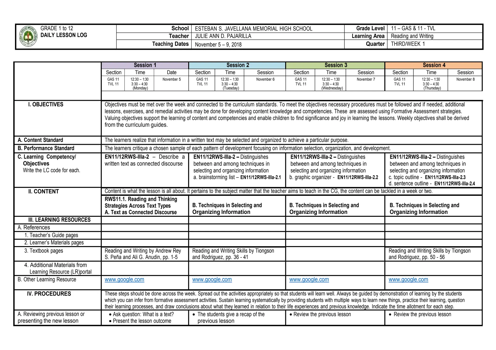 GRADE 1 to 12
DAILY LESSON LOG
School ESTEBAN S. JAVELLANA MEMORIAL HIGH SCHOOL Grade Level 11 – GAS & 11 - TVL
Teacher JULIE ANN D. PAJARILLA Learning Area Reading and Writing
Teaching Dates November 5 – 9, 2018 Quarter THIRD/WEEK 1
Session 1 Session 2 Session 3 Session 4
Section Time Date Section Time Session Section Time Session Section Time Session
GAS 11
TVL 11
12:30 – 1:30
3:30 – 4:30
(Monday)
November 5 GAS 11
TVL 11
12:30 – 1:30
3:30 – 4:30
(Tuesday)
November 6 GAS 11
TVL 11
12:30 – 1:30
3:30 – 4:30
(Wednesday)
November 7 GAS 11
TVL 11
12:30 – 1:30
3:30 – 4:30
(Thursday)
November 8
I. OBJECTIVES Objectives must be met over the week and connected to the curriculum standards. To meet the objectives necessary procedures must be followed and if needed, additional
lessons, exercises, and remedial activities may be done for developing content knowledge and competencies. These are assessed using Formative Assessment strategies.
Valuing objectives support the learning of content and competencies and enable children to find significance and joy in learning the lessons. Weekly objectives shall be derived
from the curriculum guides.
A. Content Standard The learners realize that information in a written text may be selected and organized to achieve a particular purpose.
B. Performance Standard The learners critique a chosen sample of each pattern of development focusing on information selection, organization, and development.
C. Learning Competency/
Objectives
Write the LC code for each.
EN11/12RWS-IIIa-2 – Describe a
written text as connected discourse
EN11/12RWS-IIIa-2 – Distinguishes
between and among techniques in
selecting and organizing information
a. brainstorming list – EN11/12RWS-IIIa-2.1
EN11/12RWS-IIIa-2 – Distinguishes
between and among techniques in
selecting and organizing information
b. graphic organizer - EN11/12RWS-IIIa-2.2
EN11/12RWS-IIIa-2 – Distinguishes
between and among techniques in
selecting and organizing information
c. topic outline - EN11/12RWS-IIIa-2.3
d. sentence outline - EN11/12RWS-IIIa-2.4
II. CONTENT Content is what the lesson is all about. It pertains to the subject matter that the teacher aims to teach in the CG, the content can be tackled in a week or two.
RWS11.1. Reading and Thinking
Strategies Across Text Types
A. Text as Connected Discourse
B. Techniques in Selecting and
Organizing Information
B. Techniques in Selecting and
Organizing Information
B. Techniques in Selecting and
Organizing Information
III. LEARNING RESOURCES
A. References
1. Teacher’s Guide pages
2. Learner’s Materials pages
3. Textbook pages Reading and Writing by Andrew Rey
S. Peña and Ali G. Anudin, pp. 1-5
Reading and Writing Skills by Tiongson
and Rodriguez, pp. 36 - 41
Reading and Writing Skills by Tiongson
and Rodriguez, pp. 50 - 56
4. Additional Materials from
Learning Resource (LR)portal
B. Other Learning Resource www.google.com www.google.com www.google.com www.google.com
IV. PROCEDURES These steps should be done across the week. Spread out the activities appropriately so that students will learn well. Always be guided by demonstration of learning by the students
which you can infer from formative assessment activities. Sustain learning systematically by providing students with multiple ways to learn new things, practice their learning, question
their learning processes, and draw conclusions about what they learned in relation to their life experiences and previous knowledge. Indicate the time allotment for each step.
A. Reviewing previous lesson or
presenting the new lesson
 Ask question: What is a text?
 Present the lesson outcome
 The students give a recap of the
previous lesson
 Review the previous lesson  Review the previous lesson
 