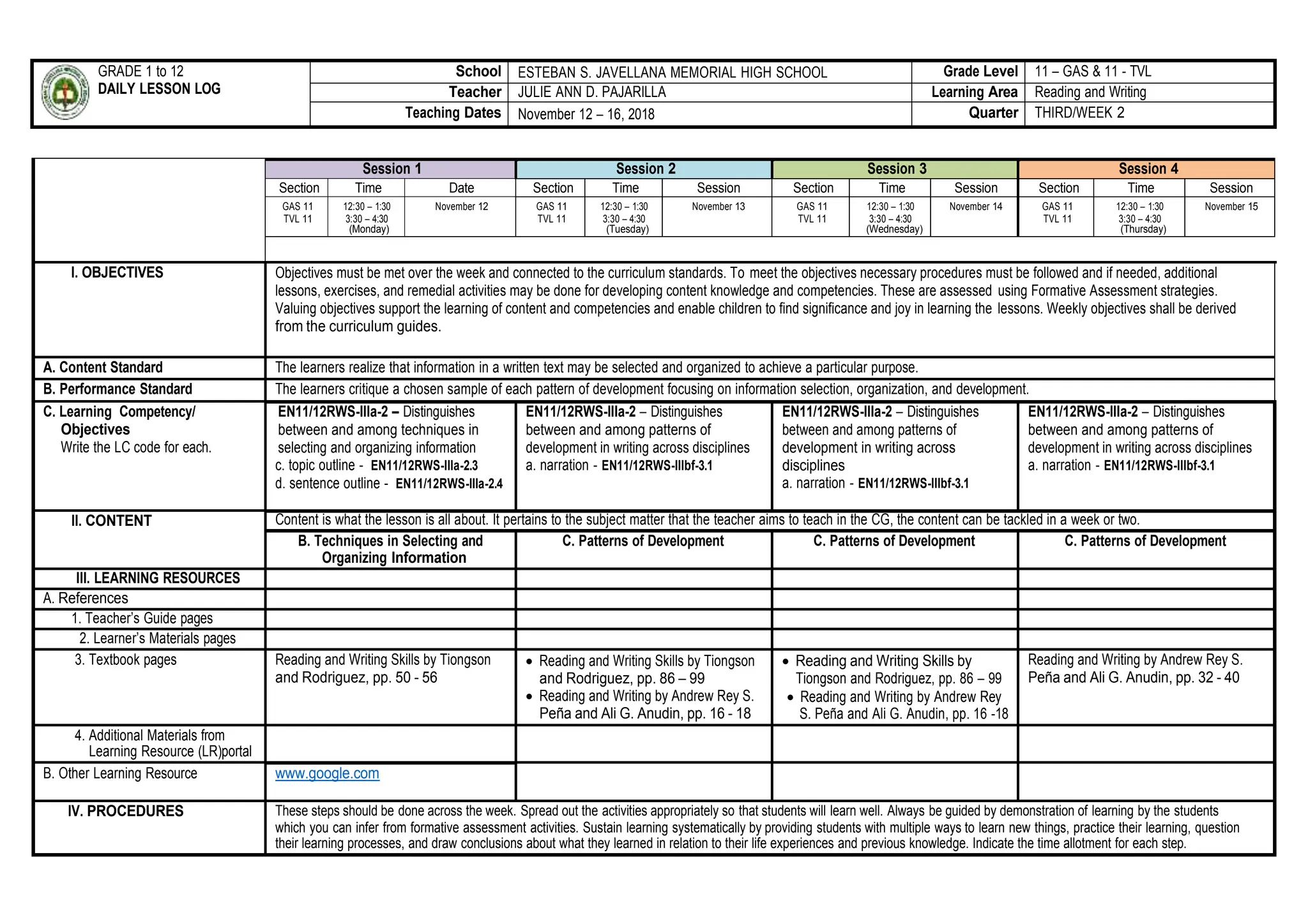 GRADE 1 to 12
DAILY LESSON LOG
School ESTEBAN S. JAVELLANA MEMORIAL HIGH SCHOOL Grade Level 11 – GAS & 11 - TVL
Teacher JULIE ANN D. PAJARILLA Learning Area Reading and Writing
Teaching Dates November 12 – 16, 2018 Quarter THIRD/WEEK 2
Session 1 Session 2 Session 3 Session 4
Section Time Date Section Time Session Section Time Session Section Time Session
GAS 11
TVL 11
12:30 – 1:30
3:30 – 4:30
(Monday)
November 12 GAS 11
TVL 11
12:30 – 1:30
3:30 – 4:30
(Tuesday)
November 13 GAS 11
TVL 11
12:30 – 1:30
3:30 – 4:30
(Wednesday)
November 14 GAS 11
TVL 11
12:30 – 1:30
3:30 – 4:30
(Thursday)
November 15
I. OBJECTIVES Objectives must be met over the week and connected to the curriculum standards. To meet the objectives necessary procedures must be followed and if needed, additional
lessons, exercises, and remedial activities may be done for developing content knowledge and competencies. These are assessed using Formative Assessment strategies.
Valuing objectives support the learning of content and competencies and enable children to find significance and joy in learning the lessons. Weekly objectives shall be derived
from the curriculum guides.
A. Content Standard The learners realize that information in a written text may be selected and organized to achieve a particular purpose.
B. Performance Standard The learners critique a chosen sample of each pattern of development focusing on information selection, organization, and development.
C. Learning Competency/
Objectives
Write the LC code for each.
EN11/12RWS-IIIa-2 – Distinguishes
between and among techniques in
selecting and organizing information
c. topic outline - EN11/12RWS-IIIa-2.3
d. sentence outline - EN11/12RWS-IIIa-2.4
EN11/12RWS-IIIa-2 – Distinguishes
between and among patterns of
development in writing across disciplines
a. narration - EN11/12RWS-IIIbf-3.1
EN11/12RWS-IIIa-2 – Distinguishes
between and among patterns of
development in writing across
disciplines
a. narration - EN11/12RWS-IIIbf-3.1
EN11/12RWS-IIIa-2 – Distinguishes
between and among patterns of
development in writing across disciplines
a. narration - EN11/12RWS-IIIbf-3.1
II. CONTENT Content is what the lesson is all about. It pertains to the subject matter that the teacher aims to teach in the CG, the content can be tackled in a week or two.
B. Techniques in Selecting and
Organizing Information
C. Patterns of Development C. Patterns of Development C. Patterns of Development
III. LEARNING RESOURCES
A. References
1. Teacher’s Guide pages
2. Learner’s Materials pages
3. Textbook pages Reading and Writing Skills by Tiongson
and Rodriguez, pp. 50 - 56
 Reading and Writing Skills by Tiongson
and Rodriguez, pp. 86 – 99
 Reading and Writing by Andrew Rey S.
Peña and Ali G. Anudin, pp. 16 - 18
 Reading and Writing Skills by
Tiongson and Rodriguez, pp. 86 – 99
 Reading and Writing by Andrew Rey
S. Peña and Ali G. Anudin, pp. 16 -18
Reading and Writing by Andrew Rey S.
Peña and Ali G. Anudin, pp. 32 - 40
4. Additional Materials from
Learning Resource (LR)portal
B. Other Learning Resource www.google.com
IV. PROCEDURES These steps should be done across the week. Spread out the activities appropriately so that students will learn well. Always be guided by demonstration of learning by the students
which you can infer from formative assessment activities. Sustain learning systematically by providing students with multiple ways to learn new things, practice their learning, question
their learning processes, and draw conclusions about what they learned in relation to their life experiences and previous knowledge. Indicate the time allotment for each step.
 