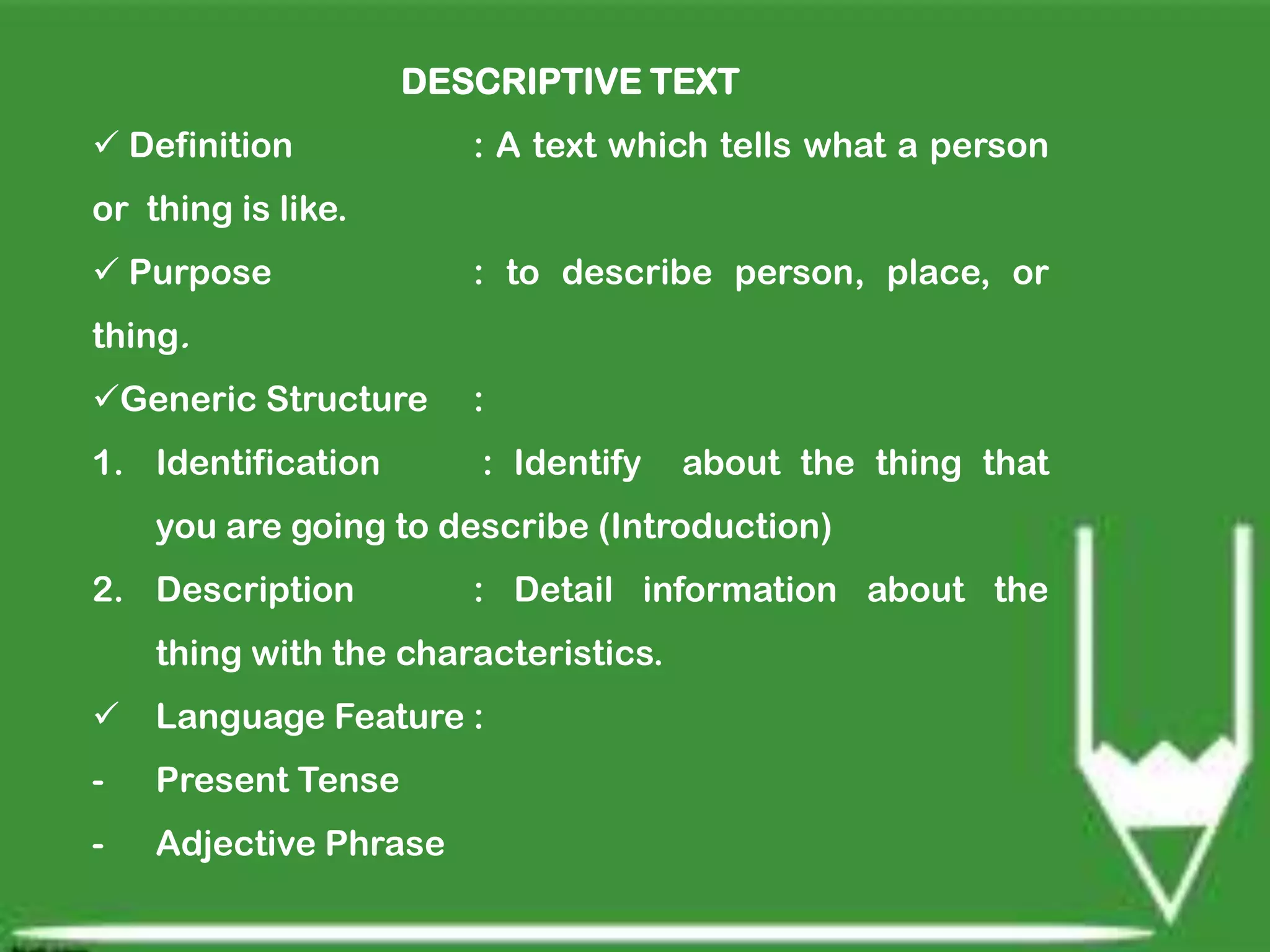 DESCRIPTIVE TEXT
Definition
: A text which tells what a person
or thing is like.
Purpose
: to describe person, place, or
thing.
Generic Structure
:
1. Identification
: Identify
about the thing that
you are going to describe (Introduction)
2. Description
: Detail information about the
thing with the characteristics.
Language Feature :
-
Present Tense
-
Adjective Phrase