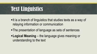Text Linguistics
▪It is a branch of linguistics that studies texts as a way of
relaying information or communication
▪The presentation of language as sets of sentences
▪Logical Meaning – the language gives meaning or
understanding to the text