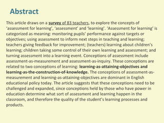 Abstract
This article draws on a survey of 83 teachers, to explore the concepts of
‘assessment for learning’, ‘assessment’ and ‘learning’. ‘Assessment for learning’ is
categorized as meaning: monitoring pupils’ performance against targets or
objectives; using assessment to inform next steps in teaching and learning;
teachers giving feedback for improvement; (teachers) learning about children’s
learning; children taking some control of their own learning and assessment; and
turning assessment into a learning event. Conceptions of assessment include
assessment-as-measurement and assessment-as-inquiry. These conceptions are
related to two conceptions of learning: learning-as-attaining-objectives and
learning-as-the-construction-of-knowledge. The conceptions of assessment-asmeasurement and learning-as-attaining-objectives are dominant in English
educational policy today. The article suggests that these conceptions need to be
challenged and expanded, since conceptions held by those who have power in
education determine what sort of assessment and learning happen in the
classroom, and therefore the quality of the student’s learning processes and
products.

 