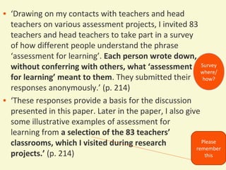 • ‘Drawing on my contacts with teachers and head
teachers on various assessment projects, I invited 83
teachers and head teachers to take part in a survey
of how different people understand the phrase
‘assessment for learning’. Each person wrote down,
without conferring with others, what ‘assessment Survey
where/
for learning’ meant to them. They submitted their how?
responses anonymously.’ (p. 214)
• ‘These responses provide a basis for the discussion
presented in this paper. Later in the paper, I also give
some illustrative examples of assessment for
learning from a selection of the 83 teachers’
Please
classrooms, which I visited during research
remember
projects.’ (p. 214)
this

 