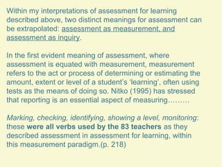 Within my interpretations of assessment for learning
described above, two distinct meanings for assessment can
be extrapolated: assessment as measurement, and
assessment as inquiry.
In the first evident meaning of assessment, where
assessment is equated with measurement, measurement
refers to the act or process of determining or estimating the
amount, extent or level of a student’s ‘learning’, often using
tests as the means of doing so. Nitko (1995) has stressed
that reporting is an essential aspect of measuring………
Marking, checking, identifying, showing a level, monitoring:
these were all verbs used by the 83 teachers as they
described assessment in assessment for learning, within
this measurement paradigm.(p. 218)

 
