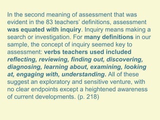 In the second meaning of assessment that was
evident in the 83 teachers’ definitions, assessment
was equated with inquiry. Inquiry means making a
search or investigation. For many definitions in our
sample, the concept of inquiry seemed key to
assessment: verbs teachers used included
reflecting, reviewing, finding out, discovering,
diagnosing, learning about, examining, looking
at, engaging with, understanding. All of these
suggest an exploratory and sensitive venture, with
no clear endpoints except a heightened awareness
of current developments. (p. 218)

 