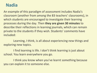 Nadia
An example of this paradigm of assessment includes Nadia’s
classroom (another from among the 83 teachers’ classrooms), in
which students are encouraged to investigate their learning
processes during the day. Then they are given 30 minutes to
describe their reflections in learning journals, which can remain
private to the students if they wish. Students’ comments have
included:
Learning, I think, is all about experiencing new things and
exploring new topics.
I find learning is life. I don’t think learning is just about
school. You learn everywhere you go.
I think you know when you’ve learnt something because
you can explain it to someone else.

 