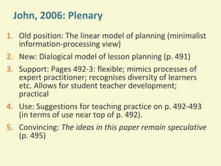 John, 2006: Plenary
1. Old position: The linear model of planning (minimalist
information-processing view)
2. New: Dialogical model of lesson planning (p. 491)
3. Support: Pages 492-3: flexible; mimics processes of
expert practitioner; recognises diversity of learners
etc. Allows for student teacher development;
practical
4. Use: Suggestions for teaching practice on p. 492-493
(in terms of use near top of p. 492).
5. Convincing: The ideas in this paper remain speculative
(p. 495)

 