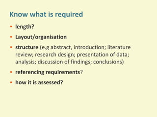 Know what is required
• length?
• Layout/organisation
• structure (e.g abstract, introduction; literature
review; research design; presentation of data;
analysis; discussion of findings; conclusions)
• referencing requirements?
• how it is assessed?

 