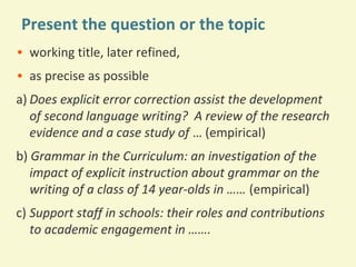 Present the question or the topic
• working title, later refined,
• as precise as possible
a) Does explicit error correction assist the development
of second language writing? A review of the research
evidence and a case study of … (empirical)
b) Grammar in the Curriculum: an investigation of the
impact of explicit instruction about grammar on the
writing of a class of 14 year-olds in …… (empirical)
c) Support staff in schools: their roles and contributions
to academic engagement in …….

 