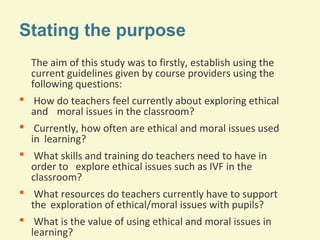 Stating the purpose
The aim of this study was to firstly, establish using the
current guidelines given by course providers using the
following questions:
 How do teachers feel currently about exploring ethical
and moral issues in the classroom?
 Currently, how often are ethical and moral issues used
in learning?
 What skills and training do teachers need to have in
order to explore ethical issues such as IVF in the
classroom?
 What resources do teachers currently have to support
the exploration of ethical/moral issues with pupils?
 What is the value of using ethical and moral issues in
learning?

 
