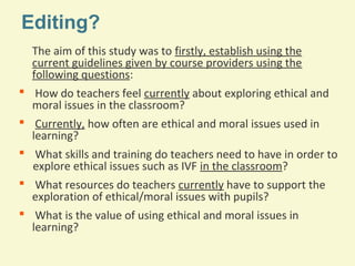 Editing?
The aim of this study was to firstly, establish using the
current guidelines given by course providers using the
following questions:
 How do teachers feel currently about exploring ethical and
moral issues in the classroom?
 Currently, how often are ethical and moral issues used in
learning?
 What skills and training do teachers need to have in order to
explore ethical issues such as IVF in the classroom?
 What resources do teachers currently have to support the
exploration of ethical/moral issues with pupils?
 What is the value of using ethical and moral issues in
learning?

 