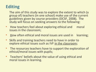 Editing
The aim of this study was to explore the extent to which (a
group of) teachers (in one school) make use of the current
guidelines given by course providers (DCSF, 2008). The
study will focus on seeking answers to the following:
• How teachers feel about exploring ethical and
issues in the classroom;
• How often ethical and moral issues are used in

moral
learning;

• Skills and training teachers need to have in order to
explore ethical issues such as IVF in the classroom;
• The resources teachers have to support the exploration of
ethical/moral issues with pupils;
• Teachers’ beliefs about the value of using ethical and
moral issues in learning.

 