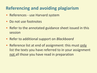 Referencing and avoiding plagiarism
• References - use Harvard system
• Do not use footnotes
• Refer to the annotated guidance sheet issued in this
session
• Refer to additional support on Blackboard
• Reference list at end of assignment: this must only
list the texts you have referred to in your assignment
not all those you have read in preparation

 