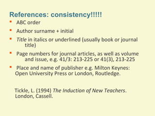 References: consistency!!!!!
 ABC order
 Author surname + initial
 Title in italics or underlined (usually book or journal
title)
 Page numbers for journal articles, as well as volume
and issue, e.g. 41/3: 213-225 or 41(3), 213-225
 Place and name of publisher e.g. Milton Keynes:
Open University Press or London, Routledge.
Tickle, L. (1994) The Induction of New Teachers.
London, Cassell.

 