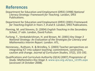 References
Department for Education and Employment (DfEE) (1998) National
Literacy Strategy: Framework for Teaching. London, DfEE
Publications.
Department for Education and Employment (DfEE) (2001) Framework
for Teaching English in Years 7, 8 and 9. London, DfEE Publications.
Fleming, M. and Stevens, D. (2004) English Teaching in the Secondary
School, 2nd edn. London, David Fulton.
Furlong, T., Venkatakrishnan, H. and Brown, M. (2001) Key Stage 3
National Strategy: An Evaluation of the Strategies for Literacy and
Mathematics Interim Report. London: ATL.
Hennessey., Ruthven, K. & Brindley, S. (2003) Teacher perspectives on
integrating ICT into subject teaching: commitment, constraints,
caution and change. Journal of Curriculum Studies, 37(2), 155-192.
Qualifications and Curriculum Authority (QCA) (2007) Programme of
Study: Mathematics Key Stage 3. www.qca.org.uk/qca_12195.aspx
(accessed 14 October 2008).

 